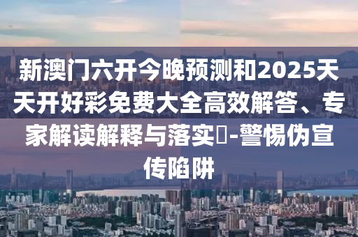 新澳门六开今晚预测和2025天天开好彩免费大全高效解答、专家解读解释与落实-警惕伪宣传陷阱