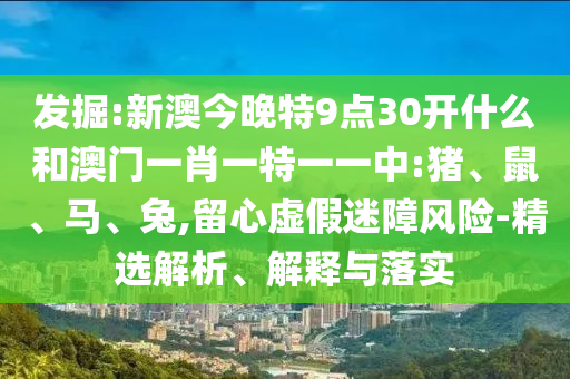 发掘:新澳今晚特9点30开什么和澳门一肖一特一一中:猪、鼠、马、兔,留心虚假迷障风险-精选解析、解释与落实