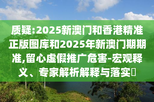 质疑:2025新澳门和香港精准正版图库和2025年新澳门期期准,留心虚假推广危害-宏观释义、专家解析解释与落实​